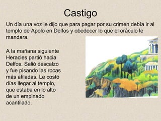 Castigo
Un día una voz le dijo que para pagar por su crimen debía ir al
templo de Apolo en Delfos y obedecer lo que el oráculo le
mandara.

A la mañana siguiente
Heracles partió hacia
Delfos. Salió descalzo
y fue pisando las rocas
más afiladas. Le costó
días llegar al templo,
que estaba en lo alto
de un empinado
acantilado.
 