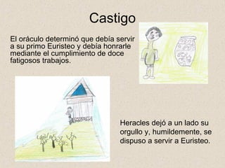 Castigo
El oráculo determinó que debía servir
a su primo Euristeo y debía honrarle
mediante el cumplimiento de doce
fatigosos trabajos.




                                Heracles dejó a un lado su
                                orgullo y, humildemente, se
                                dispuso a servir a Euristeo.
 