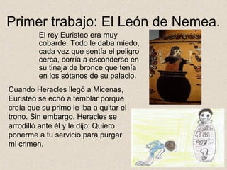 Primer trabajo: El León de Nemea.
         El rey Euristeo era muy
         cobarde. Todo le daba miedo,
         cada vez que sentía el peligro
         cerca, corría a esconderse en
         su tinaja de bronce que tenía
         en los sótanos de su palacio.
Cuando Heracles llegó a Micenas,
Euristeo se echó a temblar porque
creía que su primo le iba a quitar el
trono. Sin embargo, Heracles se
arrodilló ante él y le dijo: Quiero
ponerme a tu servicio para purgar
mi crimen.
 