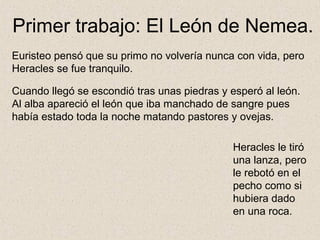 Primer trabajo: El León de Nemea.
Euristeo pensó que su primo no volvería nunca con vida, pero
Heracles se fue tranquilo.

Cuando llegó se escondió tras unas piedras y esperó al león.
Al alba apareció el león que iba manchado de sangre pues
había estado toda la noche matando pastores y ovejas.

                                              Heracles le tiró
                                              una lanza, pero
                                              le rebotó en el
                                              pecho como si
                                              hubiera dado
                                              en una roca.
 