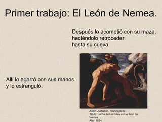 Primer trabajo: El León de Nemea.
                           Después lo acometió con su maza,
                           haciéndolo retroceder
                           hasta su cueva.




Allí lo agarró con sus manos
y lo estranguló.



                                 Autor: Zurbarán, Francisco de
                                 Título: Lucha de Hércules con el león de
                                 Nemea
                                 Año: 1634
 
