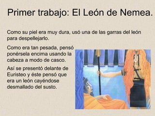 Primer trabajo: El León de Nemea.
Como su piel era muy dura, usó una de las garras del león
para despellejarlo.
Como era tan pesada, pensó
ponérsela encima usando la
cabeza a modo de casco.
Así se presentó delante de
Euristeo y éste pensó que
era un león cayéndose
desmallado del susto.
 