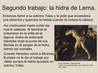 Segundo trabajo: la hidra de Lerna.
Entonces llamó a su sobrino Yolao y le pidió que encendiera
una antorcha y quemara la herida cuando él cortara la cabeza.
Así continuaron hasta cortar las
nueve cabezas. Al terminar la
enterraron en la orilla de la
laguna. Antes de enterrarla
Heracles mojó la punta de sus
flechas en la sangre de la hidra,
siendo así mortales.
Cuando Heracles volvió a Micenas,
Euristeo no le dio el trabajo por
válido porque le había ayudado su    Autor: Zurbarán, Francisco de
sobrino Yolao.                       Título: Lucha de Hércules con la Hidra de Lerna
                                     Año: 1634
 
