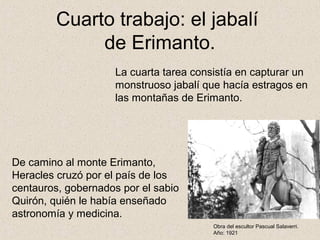 Cuarto trabajo: el jabalí
              de Erimanto.
                     La cuarta tarea consistía en capturar un
                     monstruoso jabalí que hacía estragos en
                     las montañas de Erimanto.




De camino al monte Erimanto,
Heracles cruzó por el país de los
centauros, gobernados por el sabio
Quirón, quién le había enseñado
astronomía y medicina.
                                         Obra del escultor Pascual Salaverri.
                                         Año: 1921
 