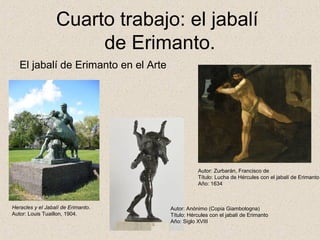 Cuarto trabajo: el jabalí
                       de Erimanto.
   El jabalí de Erimanto en el Arte




                                                 Autor: Zurbarán, Francisco de
                                                 Título: Lucha de Hércules con el jabalí de Erimanto
                                                 Año: 1634



Heracles y el Jabalí de Erimanto.     Autor: Anónimo (Copia Giambologna)
Autor: Louis Tuaillon, 1904.          Título: Hércules con el jabalí de Erimanto
                                      Año: Siglo XVIII
 