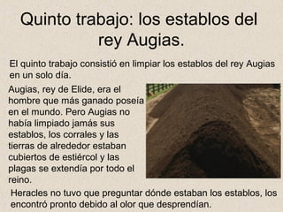 Quinto trabajo: los establos del
            rey Augias.
El quinto trabajo consistió en limpiar los establos del rey Augias
en un solo día.
Augias, rey de Elide, era el
hombre que más ganado poseía
en el mundo. Pero Augias no
había limpiado jamás sus
establos, los corrales y las
tierras de alrededor estaban
cubiertos de estiércol y las
plagas se extendía por todo el
reino.
 Heracles no tuvo que preguntar dónde estaban los establos, los
 encontró pronto debido al olor que desprendían.
 