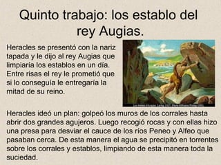 Quinto trabajo: los establo del
             rey Augias.
Heracles se presentó con la nariz
tapada y le dijo al rey Augias que
limpiaría los establos en un día.
Entre risas el rey le prometió que
si lo conseguía le entregaría la
mitad de su reino.

Heracles ideó un plan: golpeó los muros de los corrales hasta
abrir dos grandes agujeros. Luego recogió rocas y con ellas hizo
una presa para desviar el cauce de los ríos Peneo y Alfeo que
pasaban cerca. De esta manera el agua se precipitó en torrentes
sobre los corrales y establos, limpiando de esta manera toda la
suciedad.
 