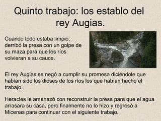 Quinto trabajo: los establo del
             rey Augias.
Cuando todo estaba limpio,
derribó la presa con un golpe de
su maza para que los ríos
volvieran a su cauce.


El rey Augias se negó a cumplir su promesa diciéndole que
habían sido los dioses de los ríos los que habían hecho el
trabajo.

Heracles le amenazó con reconstruir la presa para que el agua
arrasara su casa, pero finalmente no lo hizo y regresó a
Micenas para continuar con el siguiente trabajo.
 