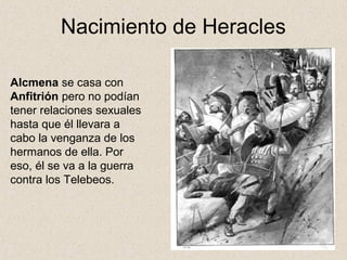 Nacimiento de Heracles

Alcmena se casa con
Anfitrión pero no podían
tener relaciones sexuales
hasta que él llevara a
cabo la venganza de los
hermanos de ella. Por
eso, él se va a la guerra
contra los Telebeos.
 