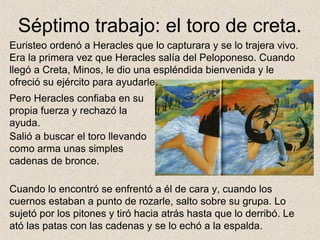 Séptimo trabajo: el toro de creta.
Euristeo ordenó a Heracles que lo capturara y se lo trajera vivo.
Era la primera vez que Heracles salía del Peloponeso. Cuando
llegó a Creta, Minos, le dio una espléndida bienvenida y le
ofreció su ejército para ayudarle.
Pero Heracles confiaba en su
propia fuerza y rechazó la
ayuda.
Salió a buscar el toro llevando
como arma unas simples
cadenas de bronce.

Cuando lo encontró se enfrentó a él de cara y, cuando los
cuernos estaban a punto de rozarle, salto sobre su grupa. Lo
sujetó por los pitones y tiró hacia atrás hasta que lo derribó. Le
ató las patas con las cadenas y se lo echó a la espalda.
 