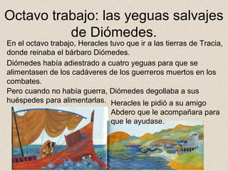 Octavo trabajo: las yeguas salvajes
          de Diómedes.
En el octavo trabajo, Heracles tuvo que ir a las tierras de Tracia,
donde reinaba el bárbaro Diómedes.
Diómedes había adiestrado a cuatro yeguas para que se
alimentasen de los cadáveres de los guerreros muertos en los
combates.
Pero cuando no había guerra, Diómedes degollaba a sus
huéspedes para alimentarlas. Heracles le pidió a su amigo
                                Abdero que le acompañara para
                                que le ayudase.
 