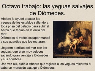 Octavo trabajo: las yeguas salvajes
          de Diómedes.
Abdero le ayudó a sacar las
yeguas de los establos saliendo a
toda prisa del palacio para subir al
barco que tenían en la orilla del
mar.
Diómedes al verlos escapar mandó
a sus guardias que los mataran.
Llegaron a orillas del mar con las
yeguas, que eran muy veloces,
sacando gran ventaja a Diómedes
y sus hombres.
Una vez allí, pidió a Abdero que vigilara a las yeguas mientras él
daba un merecido castigo a Diómedes.
 