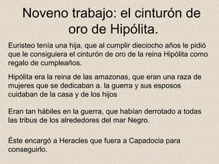 Noveno trabajo: el cinturón de
          oro de Hipólita.
Euristeo tenía una hija, que al cumplir dieciocho años le pidió
que le consiguiera el cinturón de oro de la reina Hipólita como
regalo de cumpleaños.
Hipólita era la reina de las amazonas, que eran una raza de
mujeres que se dedicaban a. la guerra y sus esposos
cuidaban de la casa y de los hijos

Eran tan hábiles en la guerra, que habían derrotado a todas
las tribus de los alrededores del mar Negro.

Éste encargó a Heracles que fuera a Capadocia para
conseguirlo.
 
