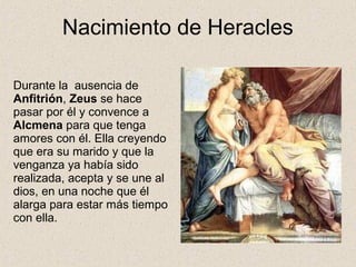 Nacimiento de Heracles

Durante la ausencia de
Anfitrión, Zeus se hace
pasar por él y convence a
Alcmena para que tenga
amores con él. Ella creyendo
que era su marido y que la
venganza ya había sido
realizada, acepta y se une al
dios, en una noche que él
alarga para estar más tiempo
con ella.
 