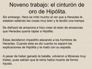 Noveno trabajo: el cinturón de
          oro de Hipólita.
Sin embargo, Hera se irritó mucho al ver que a Heracles le
estaban saliendo las cosas muy bien y le tendió una trampa.

Se disfrazó de amazona e hizo creer al resto de amazonas
que Heracles quería raptar a Hipólita.

Éstas decidieron impedirlo atacando a los hombres de
Heracles. Cuando éste se dio cuenta no esperó las
explicaciones de Hipólita y la mató con su espada.

A pesar de haber ganado la batalla, volvieron a Micenas muy
tristes, pues sabían que la reina había muerto de forma
injusta.
 