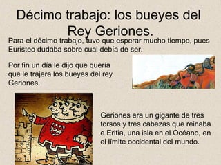 Décimo trabajo: los bueyes del
         Rey Geriones.
Para el décimo trabajo, tuvo que esperar mucho tiempo, pues
Euristeo dudaba sobre cual debía de ser.

Por fin un día le dijo que quería
que le trajera los bueyes del rey
Geriones.



                             Geriones era un gigante de tres
                             torsos y tres cabezas que reinaba
                             e Eritia, una isla en el Océano, en
                             el límite occidental del mundo.
 