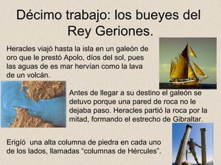 Décimo trabajo: los bueyes del
         Rey Geriones.
Heracles viajó hasta la isla en un galeón de
oro que le prestó Apolo, díos del sol, pues
las aguas de es mar hervían como la lava
de un volcán.

                   Antes de llegar a su destino el galeón se
                   detuvo porque una pared de roca no le
                   dejaba paso. Heracles partió la roca por la
                   mitad, formando el estrecho de Gibraltar.


Erigíó una alta columna de piedra en cada uno
de los lados, llamadas “columnas de Hércules”.
 