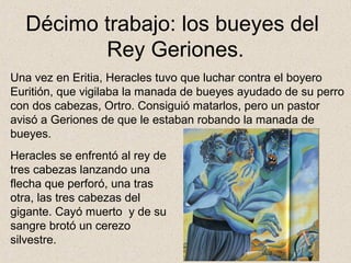 Décimo trabajo: los bueyes del
         Rey Geriones.
Una vez en Eritia, Heracles tuvo que luchar contra el boyero
Euritión, que vigilaba la manada de bueyes ayudado de su perro
con dos cabezas, Ortro. Consiguió matarlos, pero un pastor
avisó a Geriones de que le estaban robando la manada de
bueyes.
Heracles se enfrentó al rey de
tres cabezas lanzando una
flecha que perforó, una tras
otra, las tres cabezas del
gigante. Cayó muerto y de su
sangre brotó un cerezo
silvestre.
 