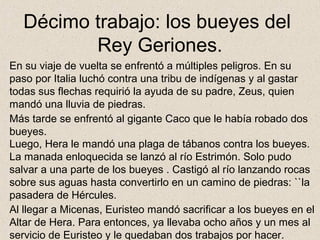Décimo trabajo: los bueyes del
         Rey Geriones.
En su viaje de vuelta se enfrentó a múltiples peligros. En su
paso por Italia luchó contra una tribu de indígenas y al gastar
todas sus flechas requirió la ayuda de su padre, Zeus, quien
mandó una lluvia de piedras.
Más tarde se enfrentó al gigante Caco que le había robado dos
bueyes.
Luego, Hera le mandó una plaga de tábanos contra los bueyes.
La manada enloquecida se lanzó al río Estrimón. Solo pudo
salvar a una parte de los bueyes . Castigó al río lanzando rocas
sobre sus aguas hasta convertirlo en un camino de piedras: ``la
pasadera de Hércules.
Al llegar a Micenas, Euristeo mandó sacrificar a los bueyes en el
Altar de Hera. Para entonces, ya llevaba ocho años y un mes al
servicio de Euristeo y le quedaban dos trabajos por hacer.
 
