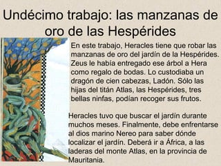 Undécimo trabajo: las manzanas de
      oro de las Hespérides
          En este trabajo, Heracles tiene que robar las
          manzanas de oro del jardín de la Hespérides.
          Zeus le había entregado ese árbol a Hera
          como regalo de bodas. Lo custodiaba un
          dragón de cien cabezas, Ladón. Sólo las
          hijas del titán Atlas, las Hespérides, tres
          bellas ninfas, podían recoger sus frutos.

          Heracles tuvo que buscar el jardín durante
          muchos meses. Finalmente, debe enfrentarse
          al dios marino Nereo para saber dónde
          localizar el jardín. Deberá ir a África, a las
          laderas del monte Atlas, en la provincia de
          Mauritania.
 