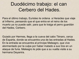 Duodécimo trabajo: el can
          Cerbero del Hades.
Para el último trabajo, Euristeo le ordena a Heracles que viaje
al Infierno, pensando que el que entra en el reino de los
muerto ya no puede salir, para que le traiga el perro guardián
del Hades, Cerbero.


Guiado por Hermes, llega a la cueva del cabo Ténaro, cerca
de Esparta, donde se encuentra una de las entradas al Hades.
En la entrada se encuentra al príncipe Meleagro, que vive
atormentado por la culpa por haber matado a sus tíos en un
ataque de furia. Meleagro le pide que a su vuelta visite a su
hermana Deyanira.
 