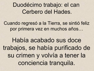 Duodécimo trabajo: el can
       Cerbero del Hades.
Cuando regresó a la Tierra, se sintió feliz
  por primera vez en muchos años…

   Había acabado sus doce
trabajos, se había purificado de
  su crimen y volvía a tener la
      conciencia tranquila.
 