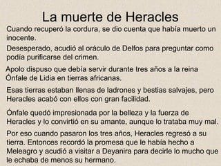 La muerte de Heracles
Cuando recuperó la cordura, se dio cuenta que había muerto un
inocente.
Desesperado, acudió al oráculo de Delfos para preguntar como
podía purificarse del crimen.
Apolo dispuso que debía servir durante tres años a la reina
Ónfale de Lidia en tierras africanas.
Esas tierras estaban llenas de ladrones y bestias salvajes, pero
Heracles acabó con ellos con gran facilidad.
Ónfale quedó impresionada por la belleza y la fuerza de
Heracles y lo convirtió en su amante, aunque lo trataba muy mal.
Por eso cuando pasaron los tres años, Heracles regresó a su
tierra. Entonces recordó la promesa que le había hecho a
Meleagro y acudió a visitar a Deyanira para decirle lo mucho que
le echaba de menos su hermano.
 