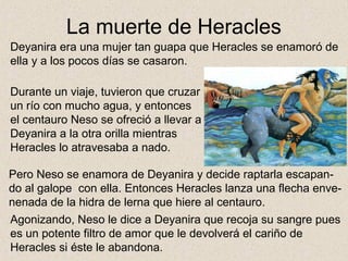 La muerte de Heracles
Deyanira era una mujer tan guapa que Heracles se enamoró de
ella y a los pocos días se casaron.

Durante un viaje, tuvieron que cruzar
un río con mucho agua, y entonces
el centauro Neso se ofreció a llevar a
Deyanira a la otra orilla mientras
Heracles lo atravesaba a nado.

Pero Neso se enamora de Deyanira y decide raptarla escapan-
do al galope con ella. Entonces Heracles lanza una flecha enve-
nenada de la hidra de lerna que hiere al centauro.
Agonizando, Neso le dice a Deyanira que recoja su sangre pues
es un potente filtro de amor que le devolverá el cariño de
Heracles si éste le abandona.
 