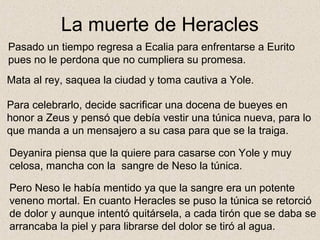 La muerte de Heracles
Pasado un tiempo regresa a Ecalia para enfrentarse a Eurito
pues no le perdona que no cumpliera su promesa.
Mata al rey, saquea la ciudad y toma cautiva a Yole.

Para celebrarlo, decide sacrificar una docena de bueyes en
honor a Zeus y pensó que debía vestir una túnica nueva, para lo
que manda a un mensajero a su casa para que se la traiga.

Deyanira piensa que la quiere para casarse con Yole y muy
celosa, mancha con la sangre de Neso la túnica.

Pero Neso le había mentido ya que la sangre era un potente
veneno mortal. En cuanto Heracles se puso la túnica se retorció
de dolor y aunque intentó quitársela, a cada tirón que se daba se
arrancaba la piel y para librarse del dolor se tiró al agua.
 