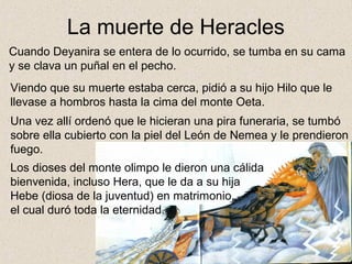 La muerte de Heracles
Cuando Deyanira se entera de lo ocurrido, se tumba en su cama
y se clava un puñal en el pecho.
Viendo que su muerte estaba cerca, pidió a su hijo Hilo que le
llevase a hombros hasta la cima del monte Oeta.
Una vez allí ordenó que le hicieran una pira funeraria, se tumbó
sobre ella cubierto con la piel del León de Nemea y le prendieron
fuego.
Los dioses del monte olimpo le dieron una cálida
bienvenida, incluso Hera, que le da a su hija
Hebe (diosa de la juventud) en matrimonio,
el cual duró toda la eternidad.
 