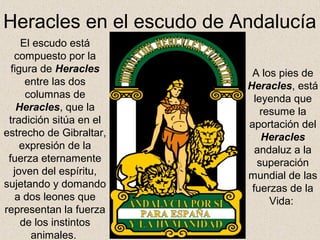 Heracles en el escudo de Andalucía
     El escudo está
   compuesto por la
  figura de Heracles       A los pies de
      entre las dos       Heracles, está
      columnas de           leyenda que
    Heracles, que la          resume la
 tradición sitúa en el    aportación del
estrecho de Gibraltar,        Heracles
     expresión de la        andaluz a la
 fuerza eternamente          superación
   joven del espíritu,    mundial de las
sujetando y domando        fuerzas de la
   a dos leones que             Vida:
representan la fuerza
     de los instintos
       animales.
 