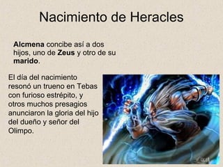 Nacimiento de Heracles
 Alcmena concibe así a dos
 hijos, uno de Zeus y otro de su
 marido.

El día del nacimiento
resonó un trueno en Tebas
con furioso estrépito, y
otros muchos presagios
anunciaron la gloria del hijo
del dueño y señor del
Olimpo.
 