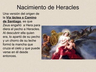 Nacimiento de Heracles
Una versión del origen de
la Vía láctea o Camino
de Santiago, es que
Zeus engañó a Hera para
diera el pecho a Heracles.
Al descubrir ella quien
era, lo apartó de su pecho
y un chorro de su leche
formó la mancha que
cruza el cielo y que puede
verse en él desde
entonces.
 