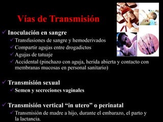 Vías de Transmisión
 Inoculación en sangre
    Transfusiones de sangre y hemoderivados
    Compartir agujas entre drogadictos
    Agujas de tatuaje
    Accidental (pinchazo con aguja, herida abierta y contacto con
     membranas mucosas en personal sanitario)

 Transmisión sexual
    Semen y secreciones vaginales

 Transmisión vertical “in utero” o perinatal
    Transmisión de madre a hijo, durante el embarazo, el parto y
     la lactancia.
 
