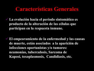 Características Generales
 La evolución hacia el período sintomático es
  producto de la alteración de las células que
  participan en la respuesta inmune.

 El empeoramiento de la enfermedad y las causas
  de muerte, están asociados a la aparición de
  infecciones oportunistas y/o tumores:
  neumonías, tuberculosis, Sarcoma de
  Kaposi, toxoplasmosis, Candidiasis, etc.
 