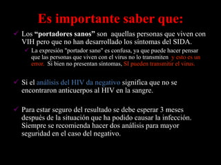 Es importante saber que:
 Los “portadores sanos” son aquellas personas que viven con
  VIH pero que no han desarrollado los síntomas del SIDA.
    La expresión "portador sano" es confusa, ya que puede hacer pensar
     que las personas que viven con el virus no lo transmiten, y esto es un
     error.. Si bien no presentan síntomas, SI pueden transmitir el virus.


 Si el análisis del HIV da negativo significa que no se
  encontraron anticuerpos al HIV en la sangre.

 Para estar seguro del resultado se debe esperar 3 meses
  después de la situación que ha podido causar la infección.
  Siempre se recomienda hacer dos análisis para mayor
  seguridad en el caso del negativo.
 