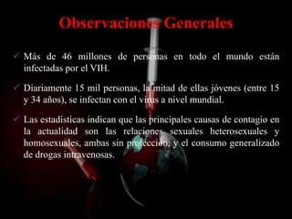Observaciones Generales
 Más de 46 millones de personas en todo el mundo están
  infectadas por el VIH.

 Diariamente 15 mil personas, la mitad de ellas jóvenes (entre 15
  y 34 años), se infectan con el virus a nivel mundial.

 Las estadísticas indican que las principales causas de contagio en
  la actualidad son las relaciones sexuales heterosexuales y
  homosexuales, ambas sin protección, y el consumo generalizado
  de drogas intravenosas.
 