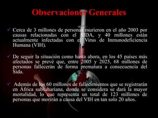 Observaciones Generales
 Cerca de 3 millones de personas murieron en el año 2003 por
  causas relacionadas con el SIDA, y 40 millones están
  actualmente infectadas con el Virus de Inmunodeficiencia
  Humana (VIH).

 De seguir la situación como hasta ahora, en los 45 países más
  afectados se prevé que, entre 2005 y 2025, 68 millones de
  personas fallecerán de forma prematura a consecuencia del
  Sida.

 Además de los 60 millones de fallecimientos que se registrarán
  en África subsahariana, donde se considera se dará la mayor
  mortalidad, lo que representa un total de 123 millones de
  personas que morirán a causa del VIH en tan solo 20 años.
 