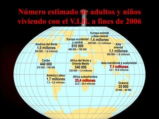 Número estimado de adultos y niños
viviendo con el V.I.H. a fines de 2006
                                                           Europa oriental
                                                            y Asia central
                                     Europa occidental 1,4 millones
                                         y central    920 000 – 2,1 millones
     América del Norte                                                            Asia
       1,0 millones                      610 000                                 oriental
                                      480 000 – 760 000
     540 000 – 1,6 millones                                                  1,1 millones
                                                                        560 000 – 1,8 millones

           Caribe                       Africa del Norte y
         440 000                         Oriente Medio             Asia meridional y sudoriental
      270 000 – 780 000                     540 000                          7,1 millones
                                       230 000 – 1,5 millones                4,4 – 10,6 millones

                América Latina            Africa subsahariana
                1,7 millones                25,4 millones
                1,3 – 2,2 millones          23,4 – 28,4 millones                     Oceanía
                                                                                     35 000
                                                                                   25 000 – 48 000
 