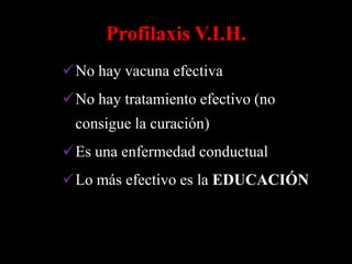 Profilaxis V.I.H.
No hay vacuna efectiva
No hay tratamiento efectivo (no
 consigue la curación)
Es una enfermedad conductual
Lo más efectivo es la EDUCACIÓN
 