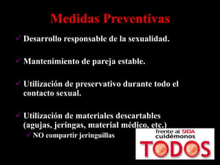 Medidas Preventivas
 Desarrollo responsable de la sexualidad.

 Mantenimiento de pareja estable.

 Utilización de preservativo durante todo el
  contacto sexual.

 Utilización de materiales descartables
  (agujas, jeringas, material médico, etc.)
    NO compartir jeringuillas
 