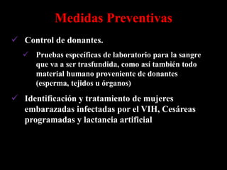 Medidas Preventivas
 Control de donantes.
   Pruebas específicas de laboratorio para la sangre
    que va a ser trasfundida, como así también todo
    material humano proveniente de donantes
    (esperma, tejidos u órganos)
 Identificación y tratamiento de mujeres
  embarazadas infectadas por el VIH, Cesáreas
  programadas y lactancia artificial
 