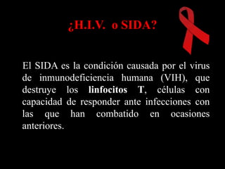¿H.I.V. o SIDA?


El SIDA es la condición causada por el virus
de inmunodeficiencia humana (VIH), que
destruye los linfocitos T, células con
capacidad de responder ante infecciones con
las que han combatido en ocasiones
anteriores.
 