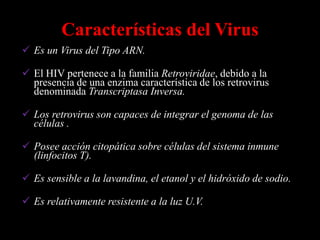 Características del Virus
 Es un Virus del Tipo ARN.

 El HIV pertenece a la familia Retroviridae, debido a la
  presencia de una enzima característica de los retrovirus
  denominada Transcriptasa Inversa.

 Los retrovirus son capaces de integrar el genoma de las
  células .

 Posee acción citopática sobre células del sistema inmune
  (linfocitos T).

 Es sensible a la lavandina, el etanol y el hidróxido de sodio.

 Es relativamente resistente a la luz U.V.
 