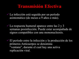 Transmisión Efectiva
 La infección está seguida por un período
  asintomático (de meses a 9 años o más).

 La respuesta humoral aparece entre las 2 y 3
  semanas posinfección. Puede estar acompañada de
  signos compatibles con una mononucleosis.

 El período entre la infección y la producción de los
  primeros Anticuerpos se denomina
  “ventana”, durante el cual hay una activa
  replicación viral.
 