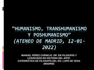 “HUMANISMO, TRANSHUMANISMO
Y POSHUMANISMO”
(ATENEO DE MADRID, 12-01-
2022)
MANUEL PÉREZ CORNEJO. DR. EN FILOSOFÍA Y
LICENCIADO EN HISTORIA DEL ARTE.
CATEDRÁTICO DE FILOSOFÍA DEL IES. LOPE DE VEGA
(MADRID)
 