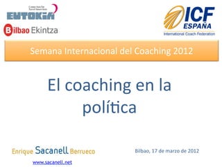 Semana	
  Internacional	
  del	
  Coaching	
  2012	
  


     El	
  coaching	
  en	
  la	
  
             polí8ca	
  

                                  Bilbao,	
  17	
  de	
  marzo	
  de	
  2012	
  

www.sacanell.net
 