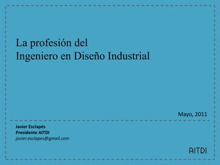La profesión del Ingeniero en Diseño Industrial Mayo, 2011 Javier Esclapés Presidente AITDI javier.esclapes@gmail.com  
