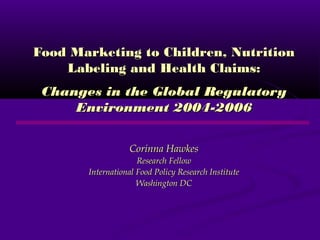 Food Marketing to Children, NutritionFood Marketing to Children, Nutrition
Labeling and Health Claims:Labeling and Health Claims:
Changes in the Global RegulatoryChanges in the Global Regulatory
Environment 2004-2006Environment 2004-2006
Corinna HawkesCorinna Hawkes
Research FellowResearch Fellow
International Food Policy Research InstituteInternational Food Policy Research Institute
Washington DCWashington DC
 