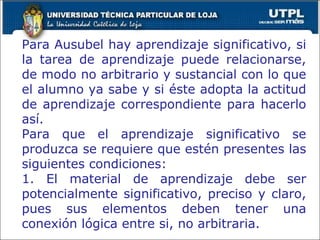 Para Ausubel hay aprendizaje significativo, si la tarea de aprendizaje puede relacionarse, de modo no arbitrario y sustancial con lo que el alumno ya sabe y si éste adopta la actitud de aprendizaje correspondiente para hacerlo así. Para que el aprendizaje significativo se produzca se requiere que estén presentes las siguientes condiciones: 1. El material de aprendizaje debe ser potencialmente significativo, preciso y claro, pues sus elementos deben tener una conexión lógica entre si, no arbitraria. 